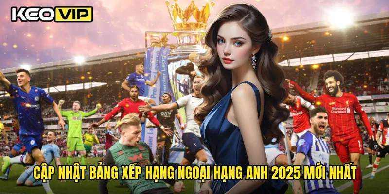 Cập nhật bảng xếp hạng Ngoại Hạng Anh 2025 mới nhất